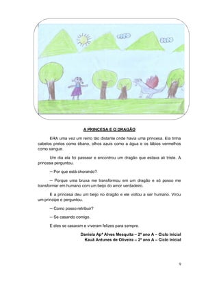 A PRINCESA E O DRAGÃO

      ERA uma vez um reino tão distante onde havia uma princesa. Ela tinha
cabelos pretos como ébano, olhos azuis como a água e os lábios vermelhos
como sangue.

      Um dia ela foi passear e encontrou um dragão que estava ali triste. A
princesa perguntou.

      ─ Por que está chorando?

       ─ Porque uma bruxa me transformou em um dragão e só posso me
transformar em humano com um beijo do amor verdadeiro.

      E a princesa deu um beijo no dragão e ele voltou a ser humano. Virou
um príncipe e perguntou.

      ─ Como posso retribuir?

      ─ Se casando comigo.

      E eles se casaram e viveram felizes para sempre.

                      Daniela Apª Alves Mesquita – 2º ano A – Ciclo Inicial
                       Kauã Antunes de Oliveira – 2º ano A – Ciclo Inicial




                                                                          9
 