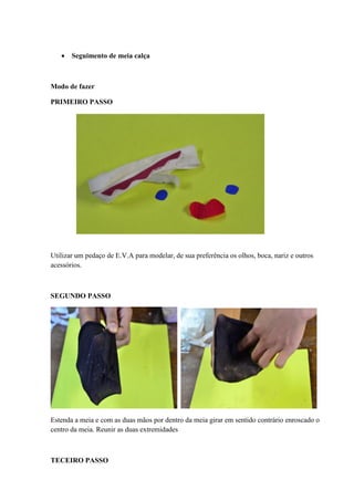  Seguimento de meia calça

Modo de fazer
PRIMEIRO PASSO

Utilizar um pedaço de E.V.A para modelar, de sua preferência os olhos, boca, nariz e outros
acessórios.

SEGUNDO PASSO

Estenda a meia e com as duas mãos por dentro da meia girar em sentido contrário enroscado o
centro da meia. Reunir as duas extremidades

TECEIRO PASSO

 