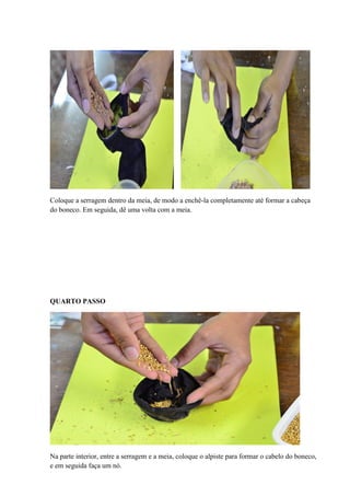 Coloque a serragem dentro da meia, de modo a enchê-la completamente até formar a cabeça
do boneco. Em seguida, dê uma volta com a meia.

QUARTO PASSO

Na parte interior, entre a serragem e a meia, coloque o alpiste para formar o cabelo do boneco,
e em seguida faça um nó.

 