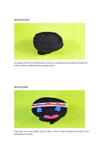 QUINTO PASSO

Em seguida dê um nó. Lembrando que você deve a serragem na parte superior da cabeça de
modo a formar o cabelo do boneco possam crescer.

SEXTO PASSO

E por fim, com a cola quente, colar os olhos, a boca e outros acessórios no boneco. Use a
imaginação e se divirta.

 