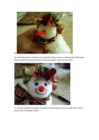3536- Você pode pintar os olhinhos com caneta de tecido ou tinta, ou então bordar à linha preta.
Depois, pesponte a boca do boneco nas mesmas opções: caneta, tinta ou linha.

37- Arranje um galhinho qualquer (o da foto é de samambaia). Corte um pedacinho e cole na
ponta, como nas imagens abaixo:

 