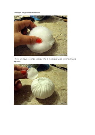 3- Coloque um pouco de enchimento.

4- Corte um círculo pequeno e costure a volta da abertura do fuxico, como nas imagens
seguintes.

 