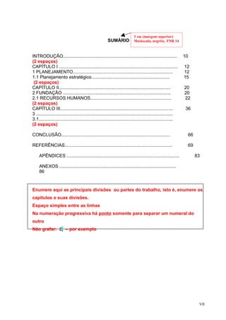 3 cm (margem superior)
                                                        SUMÁRIO             Maiúscula, negrito, TNR 14



INTRODUÇÃO..........................................................................................             10
(2 espaços)
CAPÍTULO I ..............................................................................................        12
1 PLANEJAMENTO...............................................................................                    12
1.1 Planejamento estratégico..............................................................                       15
 (2 espaços)
CAPÍTULO II........................................................................................              20
2 FUNDAÇÃO .....................................................................................                 20
2.1 RECURSOS HUMANOS................................................................                             22
(2 espaços)
CAPÍTULO III.........................................................................................            36
3 ............................................................................................................
3.1..........................................................................................................
(2 espaços)

CONCLUSÃO......................................................................................                       66

REFERÊNCIAS.....................................................................................                      69

     APÊNDICES .........................................................................................                   83

     ANEXOS ............................................................................................
     86



Enumere aqui as principais divisões ou partes do trabalho, isto é, enumere os
capítulos e suas divisões.
Espaço simples entre as linhas
Na numeração progressiva há ponto somente para separar um numeral do
outro
Não grafar: 2. – por exemplo




                                                                                                                            VII
 