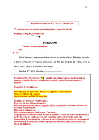 12




                    Espaçamento superior de 7 cm = 4+3 (de margem
                                  superior)
1º vez que aparece a numeração da página - superior /direita

Negrito, ARIAL 14, centralizado



                                    INTRODUÇÃO
          2 enter separando do texto
   1 cm


     Ainda há quem diga que do boi só não se aproveita o berro. Mas hoje, também

o berro é utilizado em músicas sertanejas. Do boi, das alegrias do rodeio, o boi já

tem o berro utilizado em músicas sertanejas....

     Sendo a ETT uma empresa..................................


Espaçamento entre linhas = 1,5 - exceto nas citações (mais de 3 linhas), no
resumo, citações longas, referências, sumário, apêndice cujo espaço é
simples.

Papel A4, (210 x 297mm)

Os Capítulos ou secções: ARIAL 14, negritos, centralizados.
Títulos = ARIAL 14 - negrito
Os subtítulos = ARIAL 13, negritos

Redação do texto em “Justificado”.
Escrever de um só lado do papel.
Não usar parênteses, aspas, negrito, itálico, sublinhado, no texto, exceto nas
citações e referências.
Não usar a palavra etc.
Não separar margem direita com - / ou outro.
As páginas serão numeradas, no alto e à direita. Todas as folhas do trabalho, a
partir da folha de rosto, devem ser contadas seqüencialmente, mas não
numeradas. A numeração é colocada à partir da primeira folha da parte textual
(Introdução). A partir daí, todas as páginas são numeradas, inclusive as de
início de capítulo.
 