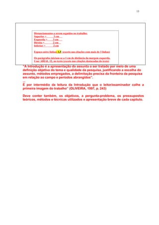 13




       Distanciamentos a serem seguidos no trabalho:
       Superior =      3 cm
       Esquerda =     3 cm
       Direita =      2 cm
       Inferior =      2 cm

       Espaço entre linhas: 1,5 (exceto nas citações com mais de 3 linhas)

       Os parágrafos iniciam-se a 1 cm de distância da margem esquerda.
       Usar ARIAL 12, no texto (exceto nas citações destacadas do texto)

“A Introdução é a apresentação do assunto a ser tratado por meio de uma
definição objetiva do tema e qualidade da pesquisa, justificando a escolha do
assunto, métodos empregados, a delimitação precisa da fronteira da pesquisa
em relação ao campo e períodos abrangidos”.
...
É por intermédio da leitura da Introdução que o leitor/examinador colhe a
primeira imagem do trabalho” (OLIVEIRA, 1997, p. 243)

Deve conter também, os objetivos, a pergunta-problema, os pressupostos
teóricos, métodos e técnicas utilizados e apresentação breve de cada capítulo.
 