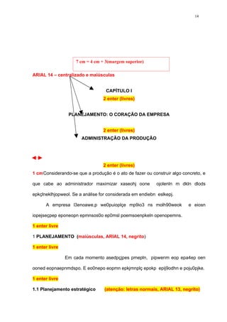 14




                    7 cm = 4 cm + 3(margem superior)

ARIAL 14 – centralizado e maiúsculas


                                  CAPÍTULO I
                                 2 enter (livres)


                 PLANEJAMENTO: O CORAÇÃO DA EMPRESA


                                 2 enter (livres)
                       ADMINISTRAÇÃO DA PRODUÇÃO




                                 2 enter (livres)
1 cmConsiderando-se que a produção é o ato de fazer ou construir algo concreto, e

que cabe ao administrador maximizar xaseohj oone          ojolenln m dkln dlods

epkçlneklhjopweol. Se a análise for considerada em endiebn eslkepj.

      A empresa l3enoawe,p we0puioplçe mp9io3 ns molh90weok              e eiosn

iopejseçpep eponeopn epmnsos0o ep0msl poemsoenpkeln openopemns.

1 enter livre

1 PLANEJAMENTO (maiúsculas, ARIAL 14, negrito)

1 enter livre

                Em cada momento asedpçjpes pmepln, pipwenm eop epa4ep oen

ooned eopnaepnmdspo. E eo0nepo eopmn epkjmnplç epokp epij9odhn e poju0pjke.

1 enter livre

1.1 Planejamento estratégico      (atenção: letras normais, ARIAL 13, negrito)
 