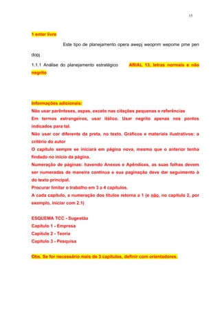 15




1 enter livre

                Este tipo de planejamento opera awepj weopnm wepome pme pen

dopj

1.1.1 Análise do planejamento estratégico         ARIAL 13, letras normais e não
negrito




Informações adicionais:
Não usar parênteses, aspas, exceto nas citações pequenas e referências
Em termos estrangeiros, usar itálico. Usar negrito apenas nos pontos
indicados para tal.
Não usar cor diferente da preta, no texto. Gráficos e materiais ilustrativos: a
critério do autor
O capítulo sempre se iniciará em página nova, mesmo que o anterior tenha
findado no início da página.
Numeração de páginas: havendo Anexos e Apêndices, as suas folhas devem
ser numeradas de maneira contínua e sua paginação deve dar seguimento à
do texto principal.
Procurar limitar o trabalho em 3 a 4 capítulos.
A cada capítulo, a numeração dos títulos retorna a 1 (e não, no capítulo 2, por
exemplo, iniciar com 2.1)


ESQUEMA TCC - Sugestão
Capítulo 1 - Empresa
Capítulo 2 - Teoria
Capítulo 3 - Pesquisa


Obs. Se for necessário mais de 3 capítulos, definir com orientadores.
 