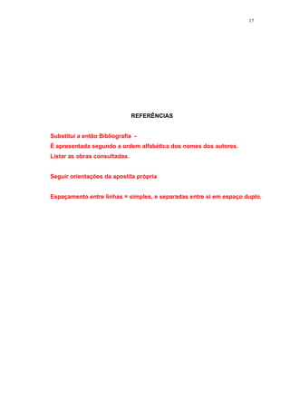 17




                               REFERÊNCIAS


Substitui a então Bibliografia -
É apresentada segundo a ordem alfabética dos nomes dos autores.
Listar as obras consultadas.


Seguir orientações da apostila própria


Espaçamento entre linhas = simples, e separadas entre si em espaço duplo.
 