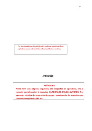 18




  No centro da página, só esta indicação. As páginas seguintes serão os
  apêndices, que deverão ter título, enfim, identificados com letras.




                                        APÊNDICES




                                          APÊNDICES:
Neste item (nas páginas seguintes) são dispostos os apêndices, isto é
material complementar à pesquisa, ELABORADO PELOS AUTORES. Por
exemplo, planilha de separação de custos; questionário de pesquisa com
clientes do supermercado, etc.
 
