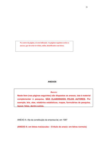 20




  No centro da página, só esta indicação. As páginas seguintes serão os
  anexos, que deverão ter título, enfim, identificados com letras.




                                          ANEXOS




                                              ANEXOS:
Neste item (nas páginas seguintes) são dispostos os anexos, isto é material
complementar à pesquisa, NÃO ELABORADOS PELOS AUTORES. Por
exemplo, leis, atas, relatórios estatísticos, mapas, formulários de pesquisa,
layout, fotos, dentre outros.




ANEXO A: Ata da constituição da empresa tal, em 1987


(ANEXO A: em letras maiúsculas – O título do anexo: em letras normais)
 
