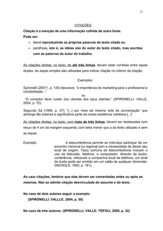 22




                                   CITAÇÕES
Citação é a menção de uma informação colhida de outra fonte.
Pode ser:
      literal reproduzindo as próprias palavras do texto citado ou
      paráfrase, isto é, as idéias são do autor do texto citado, mas escritas
       com as palavras do autor do trabalho.


As citações diretas, no texto, de até três linhas, devem estar contidas entre aspas
duplas. As aspas simples são utilizadas para indicar citação no interior da citação.

                                      Exemplos:

Spironelli (20011, p. 135) descreve: “a importância do marketing para o profissional a
contabilidade...”
                                         ou
 “O contador deve cuidar dos clientes dos seus clientes.” (SPIRONELLI; VALLE,
2004, p. 72).

Segundo Sá (1995, p. 27): “[...] por meio da mesma ‘arte de conversação’ que
abrange tão extensa e significativa parte da nossa existência cotidiana [...]”

As citações diretas, no texto, com mais de três linhas, devem ser destacadas com
recuo de 4 cm da margem esquerda, com letra menor que a do texto utilizado e sem
as aspas.

Exemplo:                     A teleconferência permite ao indivíduo participar de um
                     encontro nacional ou regional sem a necessidade de deixar seu
                     local de origem. Tipos comuns de teleconferência incluem o
                     uso da televisão, telefone, e computador. Através de áudio-
                     conferência, utilizando a companhia local de telefone, um sinal
                     de áudio pode ser emitido em um salão de qualquer dimensão.
                     (NICHOLS, 1993, p. 181).


Ao usar citações, lembrar que elas devem ser comentadas antes ou após as
mesmas. Não se admite citação desvinculada do assunto e do texto.


No caso de dois autores seguir o exemplo:
   (SPIRONELLI; VALLLE, 2004, p. 50)


No caso de três autores: (SPIRONELLI; VALLE; TÓFOLI, 2000, p. 32)
 