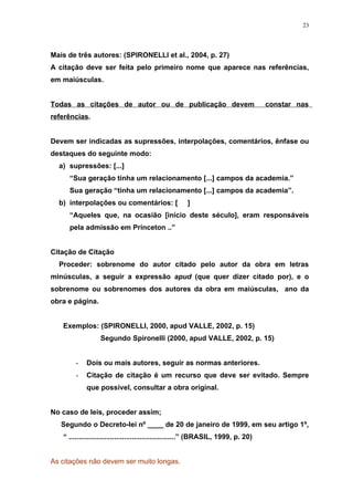 23




Mais de três autores: (SPIRONELLI et al., 2004, p. 27)
A citação deve ser feita pelo primeiro nome que aparece nas referências,
em maiúsculas.


Todas as citações de autor ou de publicação devem                                    constar nas
referências.


Devem ser indicadas as supressões, interpolações, comentários, ênfase ou
destaques do seguinte modo:
  a) supressões: [...]
     “Sua geração tinha um relacionamento [...] campos da academia.”
     Sua geração “tinha um relacionamento [...] campos da academia”.
  b) interpolações ou comentários: [                  ]
     “Aqueles que, na ocasião [início deste século], eram responsáveis
     pela admissão em Princeton ..”


Citação de Citação
  Proceder: sobrenome do autor citado pelo autor da obra em letras
minúsculas, a seguir a expressão apud (que quer dizer citado por), e o
sobrenome ou sobrenomes dos autores da obra em maiúsculas, ano da
obra e página.


   Exemplos: (SPIRONELLI, 2000, apud VALLE, 2002, p. 15)
                  Segundo Spironelli (2000, apud VALLE, 2002, p. 15)


        -   Dois ou mais autores, seguir as normas anteriores.
        -   Citação de citação é um recurso que deve ser evitado. Sempre
            que possível, consultar a obra original.


No caso de leis, proceder assim;
   Segundo o Decreto-lei nº ____ de 20 de janeiro de 1999, em seu artigo 1º,
   “ ......................................................” (BRASIL, 1999, p. 20)


As citações não devem ser muito longas.
 