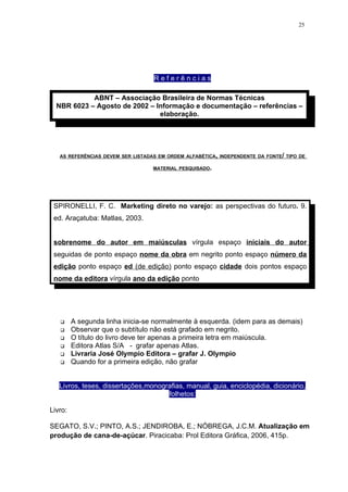 25




                                   Referências

            ABNT – Associação Brasileira de Normas Técnicas
  NBR 6023 – Agosto de 2002 – Informação e documentação – referências –
                               elaboração.




   AS REFERÊNCIAS DEVEM SER LISTADAS EM ORDEM ALFABÉTICA, INDEPENDENTE DA FONTE/ TIPO DE

                                   MATERIAL PESQUISADO.




 SPIRONELLI, F. C. Marketing direto no varejo: as perspectivas do futuro. 9.
 ed. Araçatuba: Matlas, 2003.


 sobrenome do autor em maiúsculas vírgula espaço iniciais do autor
 seguidas de ponto espaço nome da obra em negrito ponto espaço número da
 edição ponto espaço ed (de edição) ponto espaço cidade dois pontos espaço
 nome da editora vírgula ano da edição ponto




        A segunda linha inicia-se normalmente à esquerda. (idem para as demais)
        Observar que o subtítulo não está grafado em negrito.
        O título do livro deve ter apenas a primeira letra em maiúscula.
        Editora Atlas S/A - grafar apenas Atlas.
        Livraria José Olympio Editora – grafar J. Olympio
        Quando for a primeira edição, não grafar


   Livros, teses, dissertações,monografias, manual, guia, enciclopédia, dicionário,
                                     folhetos:

Livro:

SEGATO, S.V.; PINTO, A.S.; JENDIROBA, E.; NÓBREGA, J.C.M. Atualização em
produção de cana-de-açúcar. Piracicaba: Prol Editora Gráfica, 2006, 415p.
 