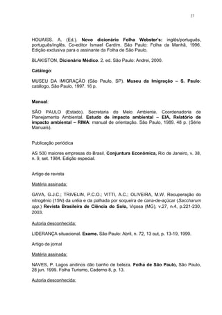 27




HOUAISS. A. (Ed.). Novo dicionário Folha Webster’s: inglês/português,
português/inglês. Co-editor Ismael Cardim. São Paulo: Folha da Manhã, 1996.
Edição exclusiva para o assinante da Folha de São Paulo.

BLAKISTON, Dicionário Médico. 2. ed. São Paulo: Andrei, 2000.

Catálogo:

MUSEU DA IMIGRAÇÃO (São Paulo, SP). Museu da Imigração – S. Paulo:
catálogo. São Paulo, 1997. 16 p.


Manual:

SÃO PAULO (Estado). Secretaria do Meio Ambiente. Coordenadoria de
Planejamento Ambiental. Estudo de impacto ambiental – EIA, Relatório de
impacto ambiental – RIMA: manual de orientação. São Paulo, 1989. 48 p. (Série
Manuais).


Publicação periódica

AS 500 maiores empresas do Brasil. Conjuntura Econômica, Rio de Janeiro, v. 38,
n. 9, set. 1984. Edição especial.


Artigo de revista

Matéria assinada:

GAVA, G.J.C.; TRIVELIN, P.C.O.; VITTI, A.C.; OLIVEIRA, M.W. Recuperação do
nitrogênio (15N) da uréia e da palhada por soqueira de cana-de-açúcar (Saccharum
spp.) Revista Brasileira de Ciência do Solo, Viçosa (MG), v.27, n.4, p.221-230,
2003.

Autoria desconhecida:

LIDERANÇA situacional. Exame. São Paulo: Abril, n. 72, 13 out, p. 13-19, 1999.

Artigo de jornal

Matéria assinada:

NAVES, P. Lagos andinos dão banho de beleza. Folha de São Paulo, São Paulo,
28 jun. 1999. Folha Turismo, Caderno 8, p. 13.

Autoria desconhecida:
 