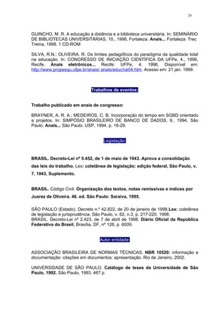29




GUINCHO, M. R. A educação à distância e a biblioteca universitária. In: SEMINÁRIO
DE BIBLIOTECAS UNIVERSITÁRIAS, 10., 1998, Fortaleza. Anais... Fortaleza: Trec
Treina, 1998. 1 CD-ROM

SILVA, R.N.; OLIVEIRA, R. Os limites pedagóficos do paradigma da qualidade total
na educação. In: CONGRESSO DE INICIAÇÃO CIENTÍFICA DA UFPe, 4., 1996,
Recife. Anais eletrônicos... Recife: UFPe, 4. 1996. Disponível em:
http://www.propesqu.ufpe.br/anais/ anais/educ/ce04.htm. Acesso em: 21 jan. 1999.



                             Trabalhos de eventos:


Trabalho publicado em anais de congresso:

BRAYNER, A. R. A.; MEDEIROS, C. B. Incorporação do tempo em SGBD orientado
a projetos. In: SIMPÓSIO BRASILEIRO DE BANCO DE DADOS, 9., 1994, São
Paulo. Anais... São Paulo. USP, 1994. p. 16-29.


                                   Legislação:



BRASIL. Decreto-Lei nº 5.452, de 1 de maio de 1943. Aprova a consolidação
das leis do trabalho. Lex: coletânea de legislação: edição federal, São Paulo, v.
7, 1943, Suplemento.


BRASIL. Código Civil. Organização dos textos, notas remissivas e índices por
Juarez de Oliveira. 46. ed. São Paulo: Saraiva, 1995.

SÃO PAULO (Estado). Decreto n.º 42.822, de 20 de janeiro de 1998.Lex: coletânea
de legislação e jurisprudência, São Paulo, v. 62, n.3, p. 217-220, 1998.
BRASIL. Decreto-Lei nº 2.423, de 7 de abril de 1998. Diário Oficial da República
Federativa do Brasil, Brasília, DF, nº 126, p. 6009.


                                 Autor entidade:

ASSOCIAÇÃO BRASILEIRA DE NORMAS TÉCNICAS. NBR 10520: informação e
documentação: citações em documentos: apresentação. Rio de Janeiro, 2002.

UNIVERSIDADE DE SÃO PAULO. Catálogo de teses da Universidade de São
Paulo, 1992. São Paulo, 1993. 467 p.
 