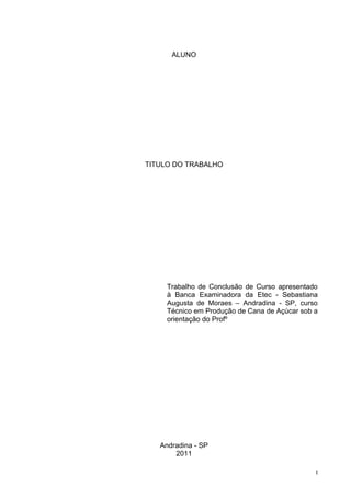 ALUNO




TITULO DO TRABALHO




     Trabalho de Conclusão de Curso apresentado
     à Banca Examinadora da Etec - Sebastiana
     Augusta de Moraes – Andradina - SP, curso
     Técnico em Produção de Cana de Açúcar sob a
     orientação do Profº




   Andradina - SP
       2011

                                               I
 