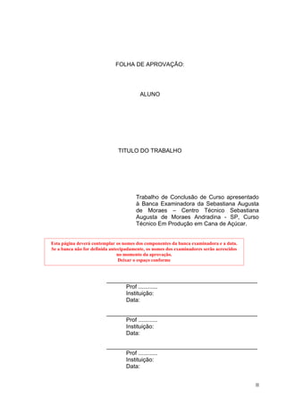 FOLHA DE APROVAÇÃO:




                                         ALUNO




                               TITULO DO TRABALHO




                                       Trabalho de Conclusão de Curso apresentado
                                       à Banca Examinadora da Sebastiana Augusta
                                       de Moraes – Centro Técnico Sebastiana
                                       Augusta de Moraes Andradina - SP, Curso
                                       Técnico Em Produção em Cana de Açúcar.


Esta página deverá contemplar os nomes dos componentes da banca examinadora e a data.
Se a banca não for definida antecipadamente, os nomes dos examinadores serão acrescidos
                                no momento da aprovação.
                                Deixar o espaço conforme



                         _______________________________________________
                               Prof ............
                               Instituição:
                               Data:

                         _______________________________________________
                               Prof ............
                               Instituição:
                               Data:

                         _______________________________________________
                               Prof ............
                               Instituição:
                               Data:


                                                                                          II
 