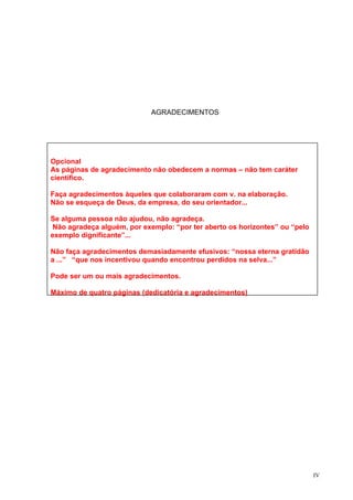 AGRADECIMENTOS




Opcional
As páginas de agradecimento não obedecem a normas – não tem caráter
científico.

Faça agradecimentos àqueles que colaboraram com v. na elaboração.
Não se esqueça de Deus, da empresa, do seu orientador...

Se alguma pessoa não ajudou, não agradeça.
 Não agradeça alguém, por exemplo: “por ter aberto os horizontes” ou “pelo
exemplo dignificante”...

Não faça agradecimentos demasiadamente efusivos: “nossa eterna gratidão
a ...” “que nos incentivou quando encontrou perdidos na selva...”

Pode ser um ou mais agradecimentos.

Máximo de quatro páginas (dedicatória e agradecimentos)




                                                                             IV
 
