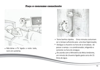 Faça o consumo consciente
Tome banhos rápidos. Cinco minutos costumam
ser o tempo suficiente para uma boa higienização;
Desligue o chuveiro na hora de se ensaboar, de
passar o xampu e o condicionador, religando-o
somente na hora do enxágue.
De acordo com o Ministério do Meio Ambiente,
um minuto de chuveiro ligado gasta cerca de 15
litros de água.
Não deixe a TV ligada a noite toda,
nem em santd by
10
 