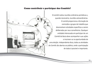 Como contribuir e participar dos Comitês?
O comitê realiza reuniões ordinárias periódicas e,
quando necessário, reuniões extraordinárias.
O comitê proporciona a formação de
comissões e grupos de trabalho que
desenvolvem atividades específicas a serem
deliberadas por seus conselheiros. Qualquer
entidade interessada em participar de um
Comitê de Bacia deve acompanhar suas ações
e inscrever-se na oportunidade de
uma eleição. Independente disso, todas as atividades
do Comitê são abertas ao público, onde a participação
de todos é possível e importante.
15
 