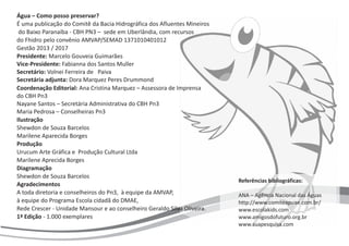 Água – Como posso preservar?
É uma publicação do Comitê da Bacia Hidrográfica dos Afluentes Mineiros
do Baixo Paranaíba - CBH PN3 – sede em Uberlândia, com recursos
do
Presidente: Marcelo Gouveia Guimarães
Vice-Presidente: Fabianna dos Santos Muller
Secretária-adjunta: Dora Marquez Peres Drummond
Coordenação Editorial: Ana Cristina Marquez – Assessora de Imprensa
do CBH Pn3
Nayane Santos – Secretária Administrativa do CBH Pn3
Maria Pedrosa – Conselheiras Pn3
1ª Edição - 1.000 exemplares
Fhidro pelo convênio AMVAP/SEMAD
Gestão 2013 / 2017
1371010401012
Secretário: Volnei Ferreira de Paiva
Ilustração
Shewdon de Souza Barcelos
Marilene Aparecida Borges
Produção
Urucum Arte Gráfica e Produção Cultural Ltda
Diagramação
Shewdon de Souza Barcelos
Agradecimentos
A toda diretoria e conselheiros do Pn3, à equipe da AMVAP,
à equipe do Programa Escola cidadã do DMAE,
Rede Crescer - Unidade Mansour e ao conselheiro Geraldo Silva Oliveira.
Marilene Aprecida Borges
Referências bibliográficas:
ANA – Agência Nacional das Águas
http://www.comiteapuae.com.br/
www.escolakids.com
www.amigosdofuturo.org.br
www.suapesquisa.com
 