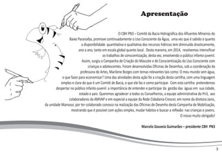 Apresentação
O CBH PN3 – Comitê da Bacia Hidrográfica dos Afluentes Mineiros do
Baixo Paranaíba, promove continuadamente o Uso Consciente da Água, uma vez que é sabido o quanto
a disponibilidade quantitativa e qualitativa dos recursos hídricos tem diminuído drasticamente,
ano a ano, tanto em escala global quanto local. Desta maneira, em 2014, resolvemos intensificar
os trabalhos de conscientização, desta vez, envolvendo o público infanto-juvenil.
Assim, surgiu a Campanha de Criação do Mascote e de Conscientização do Uso Consciente com
crianças e adolescentes. Foram desenvolvidas Oficinas de Desenhos, sob a coordenação da
professora de Artes, Marilene Borges com temas relevantes tais como: O meu mundo sem água,
o que fazer para economizar? Uma das atividades desta ação foi a criação desta cartilha, com uma linguagem
simples e clara do que é um Comitê de Bacia, o que ele faz e como participar. Com esta cartilha pretendemos
despertar no público infanto-juvenil a importância de entender e participar da gestão das águas em sua cidade,
estado e país. Queremos agradecer a todos os Conselheiros, a equipe administrativa do Pn3, aos
colaboradores da AMVAP e em especial a equipe da Rede Cidadania Crescer, em nome da diretora Janis,
da unidade Mansour, por ter colaborado conosco na realização das Oficinas de Desenho desta Campanha de Mobilização,
mostrando que é possível com ações simples, mudar hábitos e buscar a reflexão nas crianças e jovens.
O nosso muito obrigado!
Marcelo Gouveia Guimarães – presidente CBH PN3
3
 