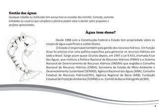 Água tem dono?
Desde 1988 com a Constituição Federal o Estado tem propriedade sobre os
corposdeáguasuperficiaisesubterrâneos.
O Estado é responsável também pela gestão dos recursos hídricos. Em função
disso foi preciso criar uma política específica para gerenciar os recursos hídricos em
todo o Brasil. Surge assim quase 10 anos depois, em 1997 a Lei 9.433, chamada A Lei
das Águas, que instituiu a Política Nacional de Recursos Hídricos (PNRH) e o Sistema
Nacional de Gerenciamento de Recursos Hídricos (SNGRH) que engloba o Conselho
Nacional de Recursos Hídricos (CNRH), Secretaria de Estado de Meio Ambiente e
Desenvolvimento Sustentável (SEMAD), Agência Nacional das Águas (ANA), Conselho
Estadual de Recursos Hídricos(CRH), Agência Regional de Bacia (ARB), Fundação
EstadualdeProteçãoAmbiental(FEPAM)eos ComitêdeBaciaHidrográfica(CBH).
Gestão das águas
Qualquer cidadão ou instituição tem acesso livre às reuniões dos Comitês. Contudo, somente
entidades ou usuários que compõem o plenário podem votar e decidir sobre propostas e
projetos apresentados.
4
 