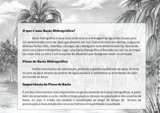 O que é uma Bacia Hidrográfica?
Bacia hidrográfica é uma área onde ocorre a drenagem da água das chuvas para
um determinado curso de água (geralmente um rio). Com o terreno em declive, a água de
diversas fontes (rios, ribeirões, córregos, etc) deságuam num determinado rio, formando
assim uma bacia hidrográfica. Logo, uma bacia hidrográfica é formada por um rio principal
(as vezes dois ou três) e um conjunto de afluentes que deságuam neste rio principal.
Plano de Bacia Hidrográfica
Define orientações de valorização, proteção e gestão equilibrada da água. Orienta
os usos da água através da política de água na bacia e estabelece as prioridades de ação
do Comitê de Bacia.
Importânciado Planode Bacia
É um dos instrumentos mais importantes no gerenciamento de bacias hidrográficas. A partir
dele são projetados a curto, médio e longo prazo os desejos da população e dos usuários da
bacia, ou seja, é criado um cenário e visualização ao longo do tempo de formas de
preservaçãoemanutençãodosrecursoshídricosemquantidadeequalidade.
5
 