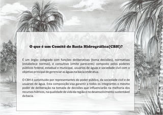 O que é um Comitê de Bacia Hidrográfica(CBH)?
É um órgão colegiado com funções deliberativas (toma decisões), normativas
(estabelece normas), é consultivo (emite pareceres) composto pelos poderes
públicos federal, estadual e municipal, usuários de águas e sociedade cívil com o
objetivoprincipaldegerenciaraságuasnabaciaondeatua.
O CBH é constituído por representantes do poder público, da sociedade civil e de
usuários de água. Esta composição visa garantir a todos os integrantes o mesmo
poder de deliberação na tomada de decisões que influenciarão na melhoria dos
recursoshídricos,naqualidadedevidadaregiãoenodesenvolvimentosustentável
dabacia.
6
 