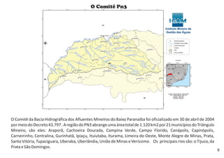 O Comitê da Bacia Hidrográfica dos Afluentes Mineiros do Baixo Paranaíba foi oficializado em 30 de abril de 2004
pormeiodoDecreto43.797.AregiãodoPN3abrangeumaáreatotalde1.120km2 21municípiosdoTriângulo
Mineiro, são eles: Araporã, Cachoeira Dourada, Campina Verde, Campo Florido, Canápolis, Capinópolis,
Carneirinho, Centralina, Gurinhatã, Ipiaçu, Ituiutaba, Iturama, Limeira do Oeste, Monte Alegre de Minas, Prata,
Santa Vitória, Tupaciguara, Uberaba, Uberlândia, União de Minas e Veríssimo. Os principais o Tijuco, da
PrataeSãoDomingos.
por
rios são:
O Comitê Pn3
8
 