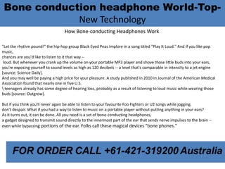 Bone conduction headphone World-Top-
New Technology
How Bone-conducting Headphones Work
"Let the rhythm pound!" the hip-hop group Black Eyed Peas implore in a song titled "Play It Loud." And if you like pop
music,
chances are you'd like to listen to it that way --
loud. But whenever you crank up the volume on your portable MP3 player and shove those little buds into your ears,
you're exposing yourself to sound levels as high as 120 decibels -- a level that's comparable in intensity to a jet engine
[source: Science Daily].
And you may well be paying a high price for your pleasure. A study published in 2010 in Journal of the American Medical
Association found that nearly one in five U.S.
 teenagers already has some degree of hearing loss, probably as a result of listening to loud music while wearing those
buds [source: Outgrow].
But if you think you'll never again be able to listen to your favourite Foo Fighters or U2 songs while jogging,
don't despair. What if you had a way to listen to music on a portable player without putting anything in your ears?
As it turns out, it can be done. All you need is a set of bone-conducting headphones,
a gadget designed to transmit sound directly to the innermost part of the ear that sends nerve impulses to the brain --
even while bypassing portions of the ear. Folks call these magical devices "bone phones."
 
