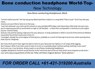 Bone conduction headphone World-Top- 
New Technology 
How Bone-conducting Headphones Work 
"Let the rhythm pound!" the hip-hop group Black Eyed Peas implore in a song titled "Play It Loud." And if you like pop 
music, 
chances are you'd like to listen to it that way -- 
loud. But whenever you crank up the volume on your portable MP3 player and shove those little buds into your ears, 
you're exposing yourself to sound levels as high as 120 decibels -- a level that's comparable in intensity to a jet engine 
[source: Science Daily]. 
And you may well be paying a high price for your pleasure. A study published in 2010 in Journal of the American Medical 
Association found that nearly one in five U.S. 
 teenagers already has some degree of hearing loss, probably as a result of listening to loud music while wearing those 
buds [source: Outgrow]. 
But if you think you'll never again be able to listen to your favourite Foo Fighters or U2 songs while jogging, 
don't despair. What if you had a way to listen to music on a portable player without putting anything in your ears? 
As it turns out, it can be done. All you need is a set of bone-conducting headphones, 
a gadget designed to transmit sound directly to the innermost part of the ear that sends nerve impulses to the brain -- 
even while bypassing portions of the ear. Folks call these magical devices "bone phones." 
 
