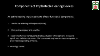 Components of Implantable Hearing Devices
An active hearing implant consists of four functional components:
1. Sensor for receiving sound (Microphone)
2. Electronic processor and amplifier
3. Electromechanical transducer (vibrator, actuator) which converts the audio
signal into a vibratory stimulus. The transducer may have an electromagnetic or
piezoelectric operating principle.
4. An energy source
 