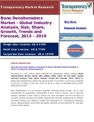 Transparency Market Research
Bone Densitometers
Market - Global Industry
Analysis, Size, Share,
Growth, Trends and
Forecast, 2013 - 2019
Buy Now
Request Sample
Published Date: JUN 2014
Single User License: US $ 4795
Multi User License: US $ 7795
Corporate User License: US $ 10795
79 Pages Report
REPORT DESCRIPTION
Bone Densitometers Market is Expected to Reach USD 908.5 Million Globally in
2019: Transparency Market Research
According to a new market report published by Transparency Market Research "Bone
Densitometers Market (DEXA, QCT, pDEXA, SEXA, pQCT, RA and QUS)- Global
Industry Analysis, Size, Share, Growth, Trends and Forecast, 2013 - 2019" the
global bone densitometers market was valued at USD 777.9 million in 2012 and is expected
to grow at a CAGR of 3.3% from 2013 to 2019, to reach an estimated value of USD
908.5million in 2019.
Bone densitometry is a non-invasive diagnostic technique which involves use of bone
densitometers for quantitative measurement of bone mass or density. Over a past few
decades, decrease in bone mass or density has been associated with the occurrence of
fractures in future and thus bone density measurement has been considered as an indicator
to predict fracture risk. Moreover, people with medications for corticosteroid treatment,
cancer, eating disorders, amenorrhea and genetic disorders are also preferred for evaluation
of bone mineral density.
 