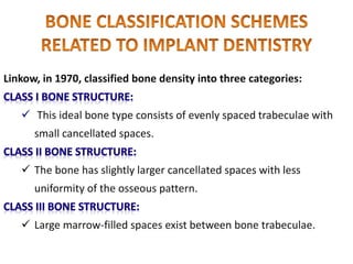 Linkow, in 1970, classified bone density into three categories:
 This ideal bone type consists of evenly spaced trabeculae with
small cancellated spaces.
 The bone has slightly larger cancellated spaces with less
uniformity of the osseous pattern.
 Large marrow-filled spaces exist between bone trabeculae.
 