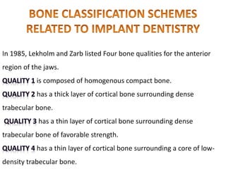 In 1985, Lekholm and Zarb listed Four bone qualities for the anterior
region of the jaws.
is composed of homogenous compact bone.
has a thick layer of cortical bone surrounding dense
trabecular bone.
has a thin layer of cortical bone surrounding dense
trabecular bone of favorable strength.
has a thin layer of cortical bone surrounding a core of low-
density trabecular bone.
 