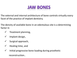 The external and internal architecture of bone controls virtually every
facet of the practice of implant dentistry.
The density of available bone in an edentulous site is a determining
factor in
 Treatment planning,
 Implant design,
 Surgical approach,
 Healing time, and
 Initial progressive bone loading during prosthetic
reconstruction..
 