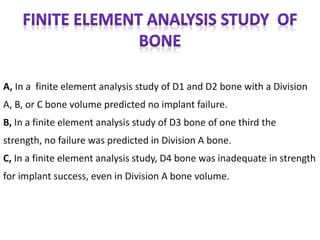 A, In a finite element analysis study of D1 and D2 bone with a Division
A, B, or C bone volume predicted no implant failure.
B, In a finite element analysis study of D3 bone of one third the
strength, no failure was predicted in Division A bone.
C, In a finite element analysis study, D4 bone was inadequate in strength
for implant success, even in Division A bone volume.
 