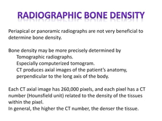 Periapical or panoramic radiographs are not very beneficial to
determine bone density.
Bone density may be more precisely determined by
Tomographic radiographs.
Especially computerized tomogram.
CT produces axial images of the patient’s anatomy,
perpendicular to the long axis of the body.
Each CT axial image has 260,000 pixels, and each pixel has a CT
number (Hounsfield unit) related to the density of the tissues
within the pixel.
In general, the higher the CT number, the denser the tissue.
 