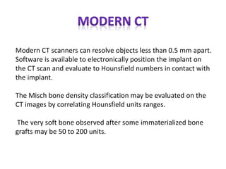Modern CT scanners can resolve objects less than 0.5 mm apart.
Software is available to electronically position the implant on
the CT scan and evaluate to Hounsfield numbers in contact with
the implant.
The Misch bone density classification may be evaluated on the
CT images by correlating Hounsfield units ranges.
The very soft bone observed after some immaterialized bone
grafts may be 50 to 200 units.
 