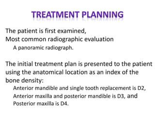The patient is first examined,
Most common radiographic evaluation
A panoramic radiograph.
The initial treatment plan is presented to the patient
using the anatomical location as an index of the
bone density:
Anterior mandible and single tooth replacement is D2,
Anterior maxilla and posterior mandible is D3, and
Posterior maxilla is D4.
 