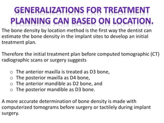 The bone density by location method is the first way the dentist can
estimate the bone density in the implant sites to develop an initial
treatment plan.
Therefore the initial treatment plan before computed tomographic (CT)
radiographic scans or surgery suggests
o The anterior maxilla is treated as D3 bone,
o The posterior maxilla as D4 bone,
o The anterior mandible as D2 bone, and
o The posterior mandible as D3 bone.
A more accurate determination of bone density is made with
computerized tomograms before surgery or tactilely during implant
surgery.
 
