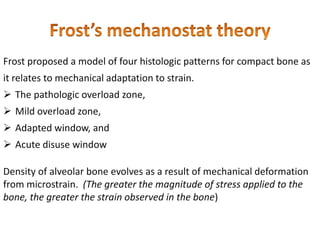 Frost proposed a model of four histologic patterns for compact bone as
it relates to mechanical adaptation to strain.
 The pathologic overload zone,
 Mild overload zone,
 Adapted window, and
 Acute disuse window
Density of alveolar bone evolves as a result of mechanical deformation
from microstrain. (The greater the magnitude of stress applied to the
bone, the greater the strain observed in the bone)
 