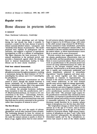 Archives of Disease in Childhood, 1989, 64, 1403-1409


Regular review

Bone disease in preterm infants
N BISHOP
Dunn Nutritional Laboratory, Cambridge

New work in bone physiology and cell biology             In well preterm infants, hypocalcaemia will usually
during the last decade has made it possible to           begin to improve by 24-30 hours of age, with values
construct a model for the bone disease of preterm        in the adult normal range attained by 48-60 hours.
infants variously labelled 'rickets', 'osteopenia', and  Factors unrelated to bone metabolism, particularly
'metabolic bone disease of prematurity'. The model       tissue hypoxia with subsequent calcium influx, may
proposed here explains its pathogenesis and its          contribute to the low calcium concentrations seen in
outcomes, and suggests a sequence of appropriate         the sickest infants, in whom hypocalcaemia is more
investigations as well as a scheme of management.        likely to persist and be more pronounced.
The figure illustrates the basic processes of bone          Previous workers have suggested, however, that
mineral metabolism in the perinatal period, and          the plasma parathormone concentration does not
provides a framework against which the derange-          rise after birth, and that parathormone 'resistance' is
ment in mineral homoeostasis leading to bone             likely to occur in preterm infants. Much of the early
disease can be more clearly visualised.                  work on parathormone in the perinatal period was
                                                         carried out using radioimmunoassays for either the
Fetal bone mineral homoeostasis                          carbon or the nitrogen terminal moiety of the
                                                         molecule. Parathormone is an 84 amino acid peptide
Mineral accretion rates for both calcium and that is rapidly and continuously synthesised and
phosphorus increase throughout pregnancy, reaching almost immediately subjected to intracellular
a maxiumum during the third trimester of 3-0-3*7 degradation.6 Inactive fragments and intact mole-
mmol/kg/day for calcium and 2-4-2-7 mmol/kg/day cules are stored together and then released,
for phosphorus.'                                         principally in response to hypocalcaemia. An
  Fetal plasma calcitonin concentrations are also increase in the amount of active hormone secreted
raised in utero2; though this peptide hormone is could remain undetected, as the total terminal
known principally for its hypocalcaemic action, specific assay activity might not change appreciably.
there is substantial evidence that it has appreciable More recent studies, however, carried out with
anabolic, mineral accreting effects on bone.             intact-molecule and active fragment (residues 1-34)
  In contrast, the principal hormones mediating assays, have shown a two fold to five fold increase in
bone resorption in later life, parathormone, and 1, active parathormone secretion during the first 48
25 dihydroxycholecalciferol, are found in low con- hours after birth.5 The principal target organs for
centrations in the fetus.2 3 Interestingly, however, the parathormone molecules thus released are bone
prolonged low dose administration of these hor- and kidney. In response to parathormone the kidney
mones in animals results in increased bone mass and reabsorbs calcium and actively excretes phosphorus.
thus both may be actively concerned in the accretion A reasonable indication of the response to para-
rather than resorption of mineral in utero.4             thormone would therefore be to monitor urinary
                                                         output of phosphorus over the first days after birth.
The rwst 48 hours                                           The longitudinal changes in whole blood ionised
                                                         calcium up to the age of 72 hours, and in urinary
After ligation of the cord, the supply of calcium, phosphorus excretion up to the age of 5 days were
phosphorus, and all other nutrients ceases abruptly. studied in 18 preterm infants. High urinary concen-
The continuing demand by bone for calcium en- trations of phosphorus on days 2 and 3 after birth
trains a rapid fall in blood calcium concentrations; were observed; subsequently, the phosphorus loss
the nadir for ionised calcium is usually at about 18 diminished rapidly and by day 5 phosphorus ex-
hours of age, slightly before that for total calcium.5 cretion had ceased in most of the infants studied
                                                     1403
 