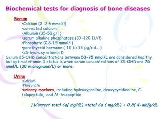 Biochemical tests for diagnosis of bone diseases
Serum
•Calcium (2 -2.6 mmol/l)
•corrected calcium
•Albumin (35-50 g/l )
•serum alkaline phosphatase (30 -120 IU/l)
•Phosphate (0.8-1.5 mmol/l)
•parathyroid hormone ( 10 to 55 pg/mL. )
•25-hydroxy vitamin D
Serum 25-OHD concentrations between 50-75 nmol/L are considered healthy
but optimal vitamin D status is when serum concentrations of 25-OHD are 75
nmol/L (30 micrograms/L) or more.
Urine
•Calcium
•Phosphate
•urinary markers, including hydroxyproline, deoxypyridinoline, C-
telopeptide,  and N -telopeptide
Correct total Ca( mg/dL) =total Ca ( mg/dL) + 0.8( 4-alb[g/dL[ (
 