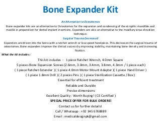 Bone Expander Kit
An Alternative to Osteotomes
Bone expander kits are an alternative to Osteotomes for the expansion and condensing of the atrophic mandible and
maxilla in preparation for dental implant insertions. Expanders are also an alternative to the maxillary sinus elevation
technique.
Surgical Trauma Decreased
Expanders are driven into the bone with a ratchet wrench or low speed handpiece. This decreases the surgical trauma of
osteotomes. Bone expanders improve the clinical success by improving stability, maintaining bone density and increasing
fixation.
What the kit includes :
This kit includes : 1 piece Ratchet Wrench, 4.0mm Square
5 pieces Bone Expansion Screws (2.6mm, 3.0mm, 3.4mm, 3.8mm, 4.3mm / 1 piece each)
( 1 piece Ratchet Extender ) ( 1 piece 4.0mm Motor Mount Adapter )( 1 piece Hand Driver )
( 1 piece 1.8mm Drill ) ( 2 pieces Pins ) ( 1 piece Sterilization Cassette / Box )
Essential for efficient treatment
Reliable and Durable
Precise dimensions
Excellent Quality - Worth Buying! ( CE Certified )
SPECIAL PRICE OFFER FOR BULK ORDERS!
Contact us for further details!
Call / Whatsapp : +92 345 6768889
Email : medicaldesignpk@gmail.com
 