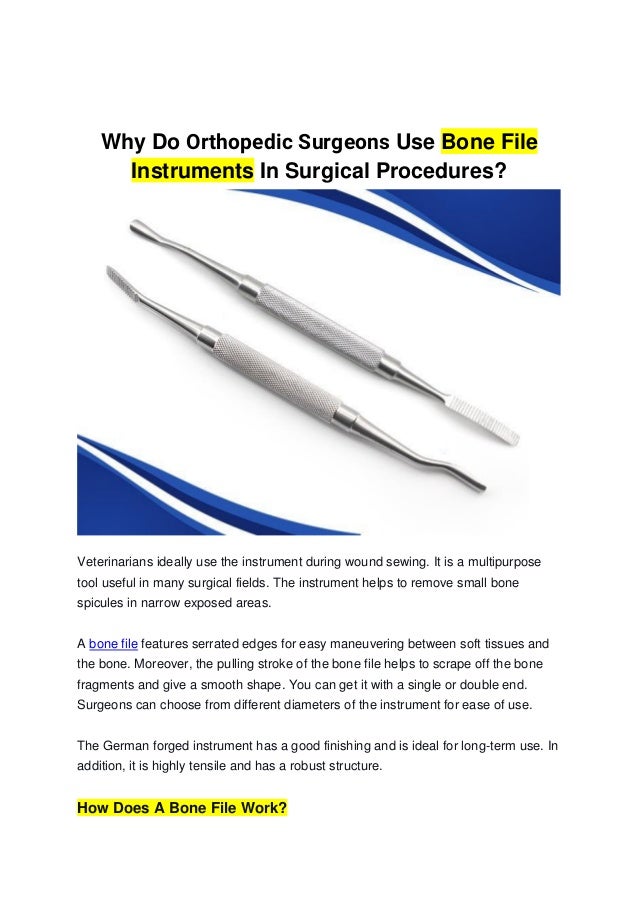 Why Do Orthopedic Surgeons Use Bone File
Instruments In Surgical Procedures?
Veterinarians ideally use the instrument during wound sewing. It is a multipurpose
tool useful in many surgical fields. The instrument helps to remove small bone
spicules in narrow exposed areas.
A bone file features serrated edges for easy maneuvering between soft tissues and
the bone. Moreover, the pulling stroke of the bone file helps to scrape off the bone
fragments and give a smooth shape. You can get it with a single or double end.
Surgeons can choose from different diameters of the instrument for ease of use.
The German forged instrument has a good finishing and is ideal for long-term use. In
addition, it is highly tensile and has a robust structure.
How Does A Bone File Work?
 