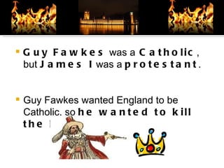 Guy Fawkes  was a  Catholic , but  James I  was a  protestant . Guy Fawkes wanted England to be Catholic, so  he wanted to kill the King . 