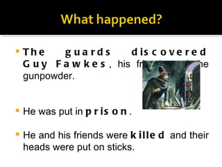 The guards discovered Guy Fawkes , his friends and the gunpowder. He was put in  prison . He and his friends were  killed  and their heads were put on sticks. 
