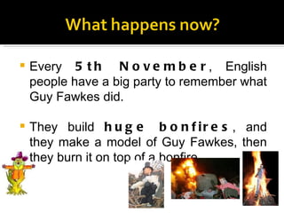 Every  5th November , English people have a big party to remember what Guy Fawkes did. They build  huge bonfires , and they make a model of Guy Fawkes, then they burn it on top of a bonfire. 